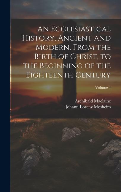 An Ecclesiastical History Ancient and Modern From the Birth of Christ to the Beginning of the Eighteenth Century; Volume 1