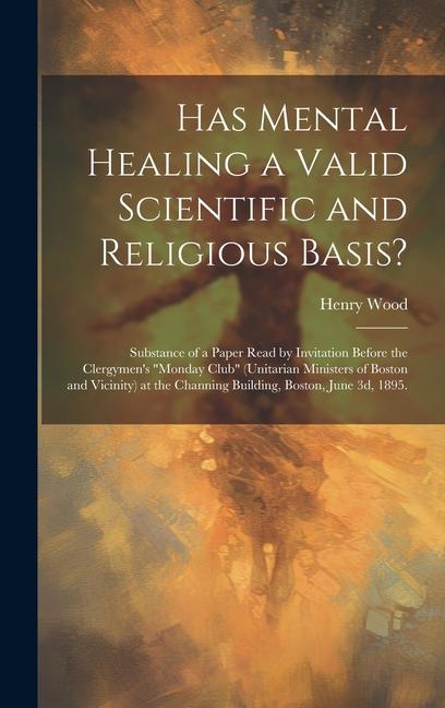 Has Mental Healing a Valid Scientific and Religious Basis?: Substance of a Paper Read by Invitation Before the Clergymen‘s Monday Club (Unitarian Mi