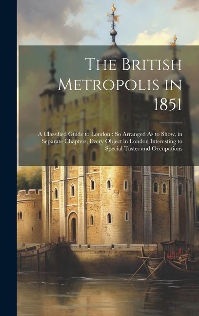 The British Metropolis in 1851: A Classified Guide to London: So Arranged As to Show in Separate Chapters Every Object in London Interesting to Spec