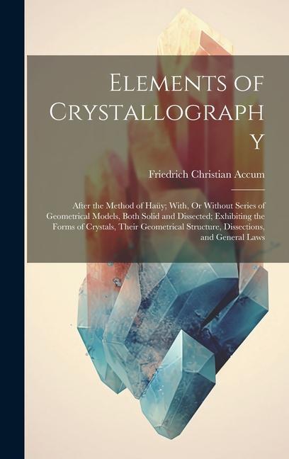 Elements of Crystallography: After the Method of Haüy; With Or Without Series of Geometrical Models Both Solid and Dissected; Exhibiting the Form