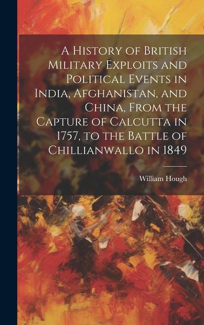 A History of British Military Exploits and Political Events in India Afghanistan and China From the Capture of Calcutta in 1757 to the Battle of Chillianwallo in 1849
