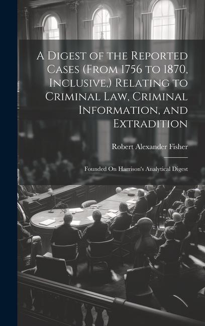 A Digest of the Reported Cases (From 1756 to 1870 Inclusive ) Relating to Criminal Law Criminal Information and Extradition: Founded On Harrison‘s
