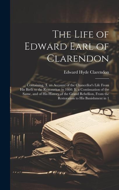 The Life of Edward Earl of Clarendon: ... Containing (I. an Account of the Chancellor‘s Life From His Birth to the Restoration in 1660. Ii. a Continu
