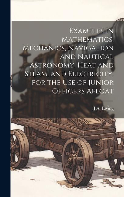Examples in Mathematics Mechanics Navigation and Nautical Astronomy Heat and Steam and Electricity for the use of Junior Officers Afloat