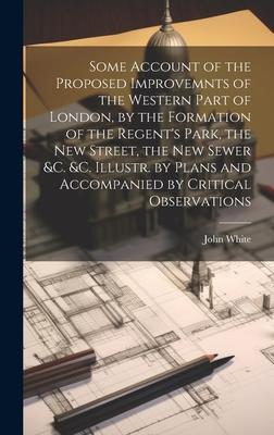 Some Account of the Proposed Improvemnts of the Western Part of London by the Formation of the Regent‘s Park the New Street the New Sewer &c. &c. Illustr. by Plans and Accompanied by Critical Observations