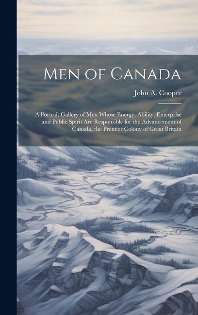 Men of Canada: A Portrait Gallery of men Whose Energy Ability Enterprise and Public Spirit are Responsible for the Advancement of C