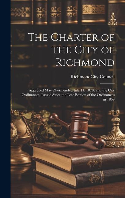 The Charter of the City of Richmond: Approved May 24-amended July 11 1870; and the City Ordinances Passed Since the Late Edition of the Ordinances i