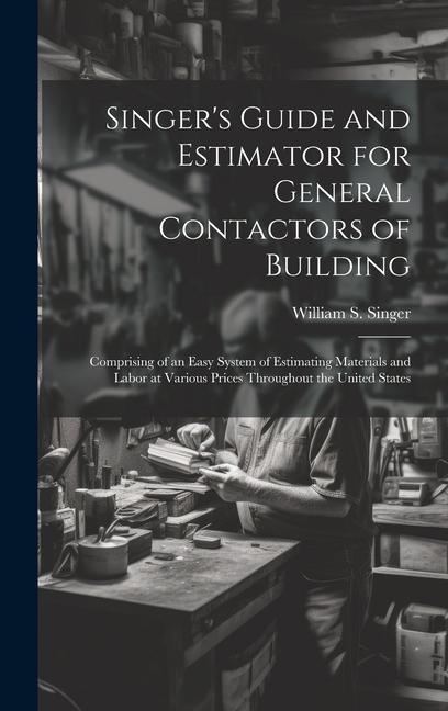 Singer‘s Guide and Estimator for General Contactors of Building: Comprising of an Easy System of Estimating Materials and Labor at Various Prices Thro
