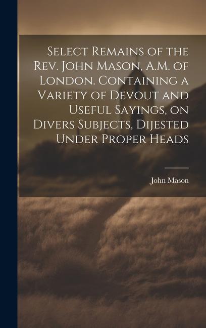Select Remains of the Rev. John Mason A.M. of London. Containing a Variety of Devout and Useful Sayings on Divers Subjects Dijested Under Proper He