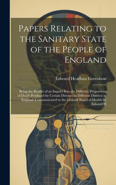 Papers Relating to the Sanitary State of the People of England; Being the Results of an Inquiry Into the Different Proportions of Death Produced by Ce