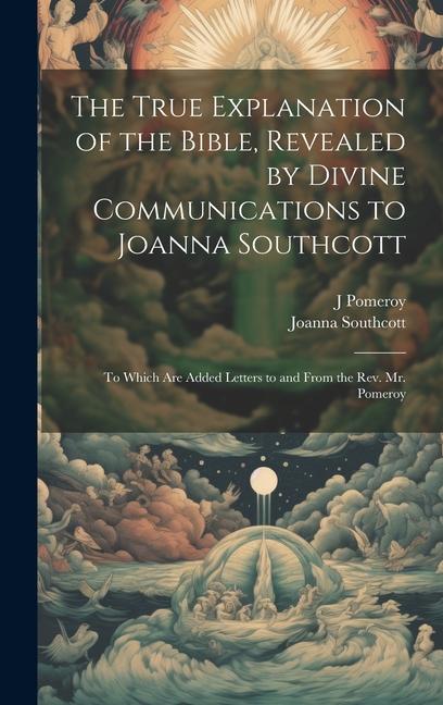 The True Explanation of the Bible Revealed by Divine Communications to Joanna Southcott; to Which are Added Letters to and From the Rev. Mr. Pomeroy