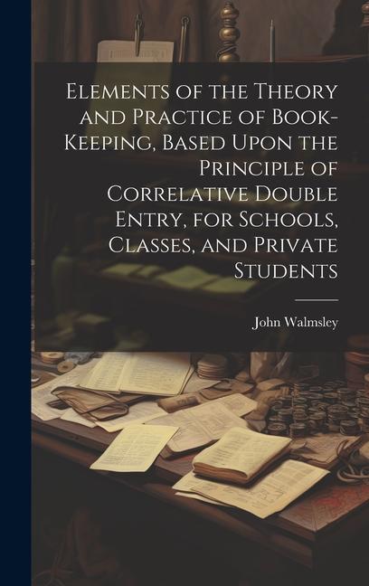 Elements of the Theory and Practice of Book-keeping Based Upon the Principle of Correlative Double Entry for Schools Classes and Private Students