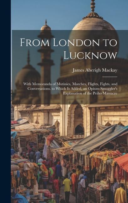 From London to Lucknow: With Memoranda of Mutinies Marches Flights Fights and Conversations. to Which Is Added an Opium-Smuggler‘s Explan