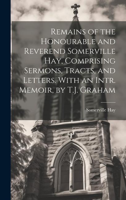 Remains of the Honourable and Reverend Somerville Hay Comprising Sermons Tracts and Letters. With an Intr. Memoir by T.J. Graham