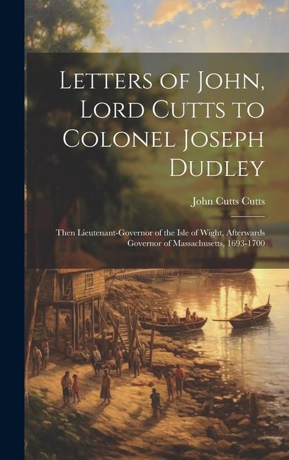 Letters of John Lord Cutts to Colonel Joseph Dudley: Then Lieutenant-Governor of the Isle of Wight Afterwards Governor of Massachusetts 1693-1700