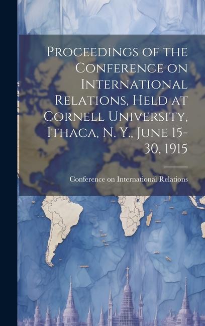 Proceedings of the Conference on International Relations Held at Cornell University Ithaca N. Y. June 15-30 1915