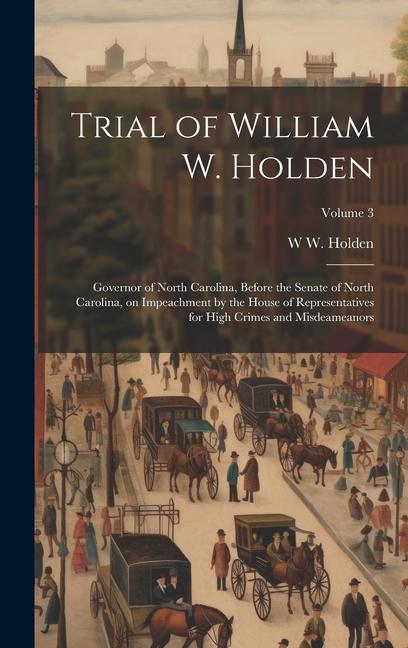 Trial of William W. Holden: Governor of North Carolina Before the Senate of North Carolina on Impeachment by the House of Representatives for Hi