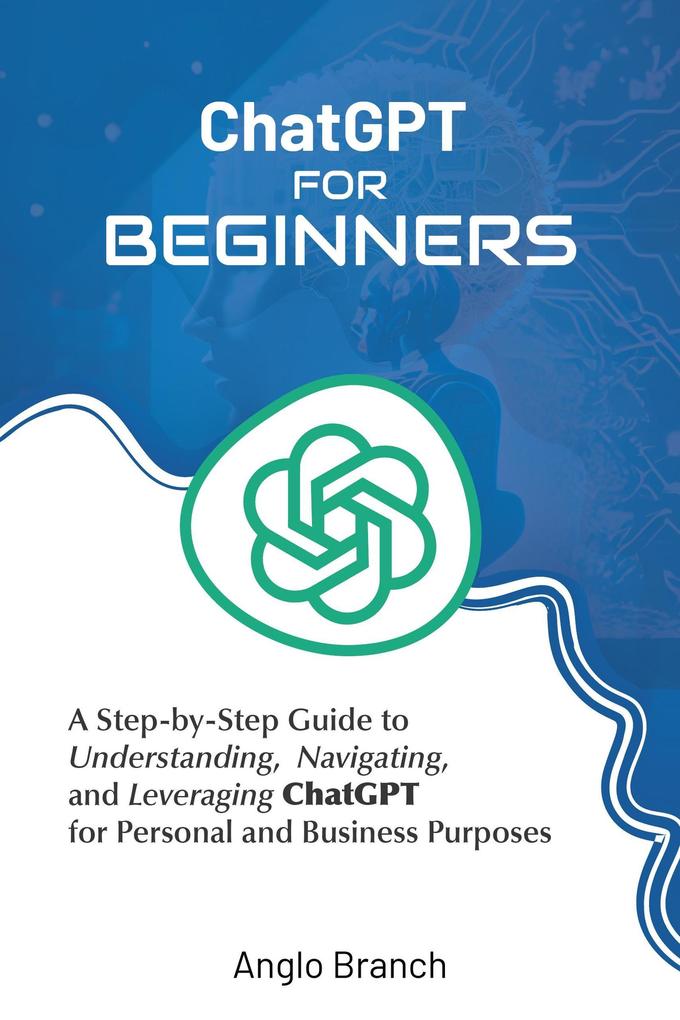 ChatGPT for Beginners: A Step-by-Step Guide to Understanding Navigating and Leveraging ChatGPT for Personal and Business Purposes