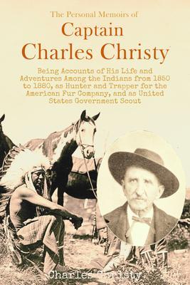 The Personal Memoirs of Captain Charles Christy Being Accounts of His Life and Adventures Among the Indians from 1850 to 1880 as Hunter and Trapper for the American Fur Company and as United States Government Scout