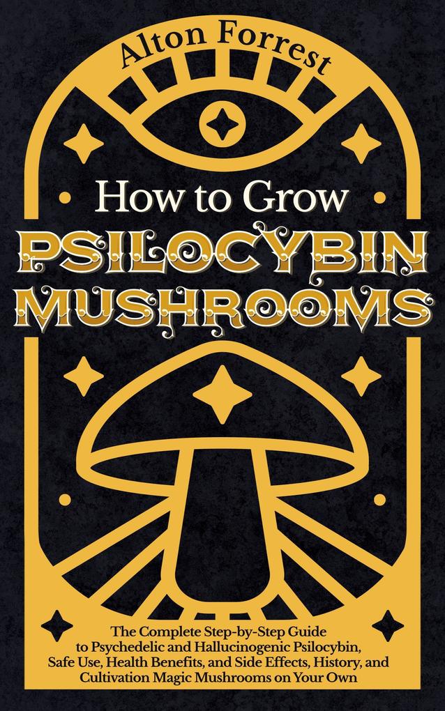How to Grow Psilocybin Mushrooms: The Complete Step-By-Step Guide to Psychedelic and Hallucinogenic Psilocybin Safe Use Health Benefits and Side Effects History and Cultivation Magic Mushrooms