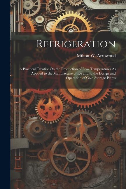 Refrigeration: A Practical Treatise On the Production of Low Temperatures As Applied to the Manufacture of Ice and to the  and