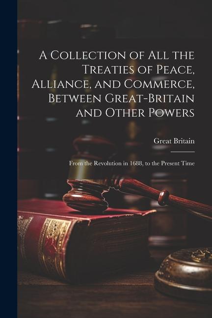 A Collection of All the Treaties of Peace Alliance and Commerce Between Great-Britain and Other Powers: From the Revolution in 1688 to the Present