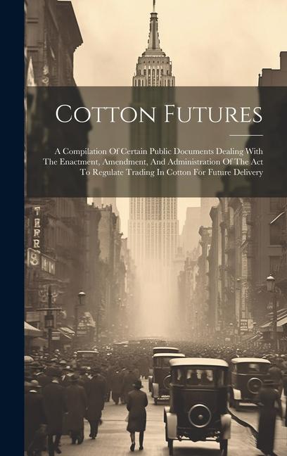 Cotton Futures: A Compilation Of Certain Public Documents Dealing With The Enactment Amendment And Administration Of The Act To Regu