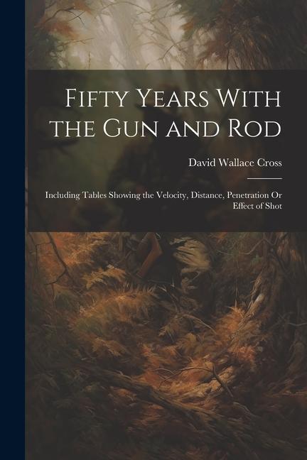 Fifty Years With the Gun and Rod: Including Tables Showing the Velocity Distance Penetration Or Effect of Shot
