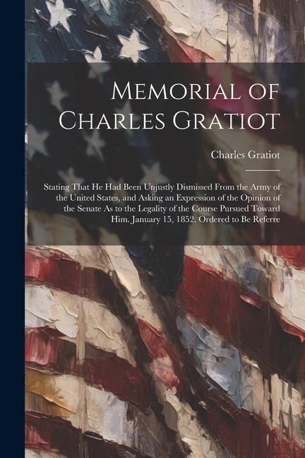Memorial of Charles Gratiot: Stating That He Had Been Unjustly Dismissed From the Army of the United States and Asking an Expression of the Opinio