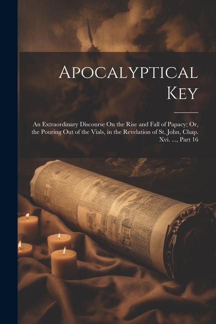 Apocalyptical Key: An Extraordinary Discourse On the Rise and Fall of Papacy; Or the Pouring Out of the Vials in the Revelation of St.