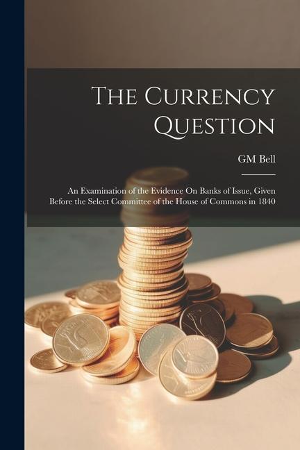 The Currency Question; an Examination of the Evidence On Banks of Issue Given Before the Select Committee of the House of Commons in 1840