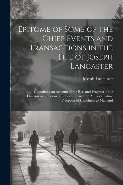 Epitome of Some of the Chief Events and Transactions in the Life of Joseph Lancaster: Containing an Account of the Rise and Progress of the Lancasteri - Joseph Lancaster