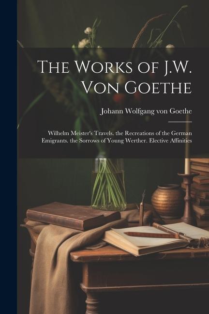 The Works of J.W. Von Goethe: Wilhelm Meister‘s Travels. the Recreations of the German Emigrants. the Sorrows of Young Werther. Elective Affinities