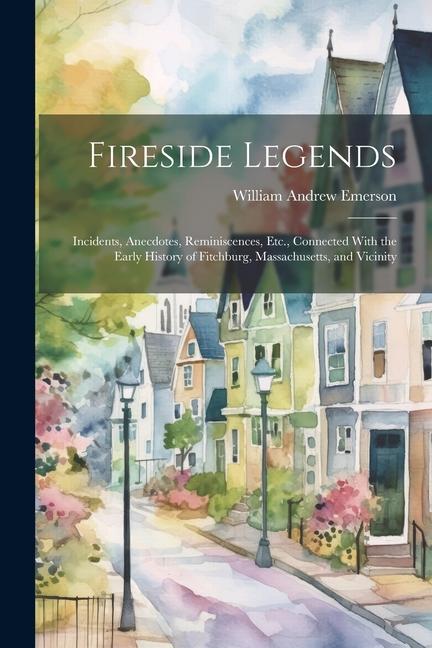 Fireside Legends: Incidents Anecdotes Reminiscences Etc. Connected With the Early History of Fitchburg Massachusetts and Vicinity