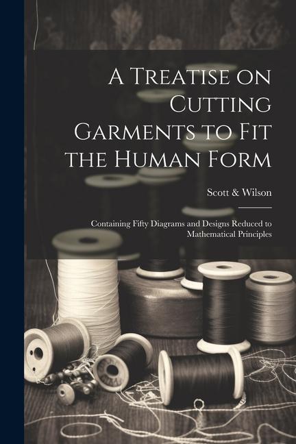 A Treatise on Cutting Garments to Fit the Human Form: Containing Fifty Diagrams and s Reduced to Mathematical Principles