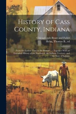 History of Cass County Indiana: From the Earliest Time to the Present ...: Together With an Extended History of the Northwest the Indiana Territory
