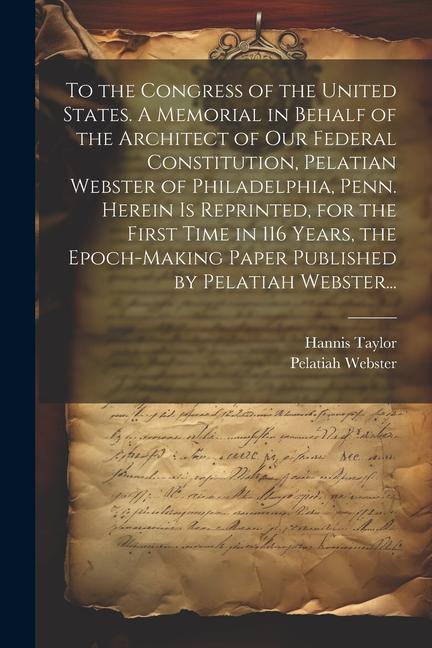 To the Congress of the United States. A Memorial in Behalf of the Architect of Our Federal Constitution Pelatian Webster of Philadelphia Penn. Herei