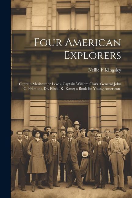 Four American Explorers: Captain Meriwether Lewis Captain William Clark General John C. Frémont Dr. Elisha K. Kane; a Book for Young America