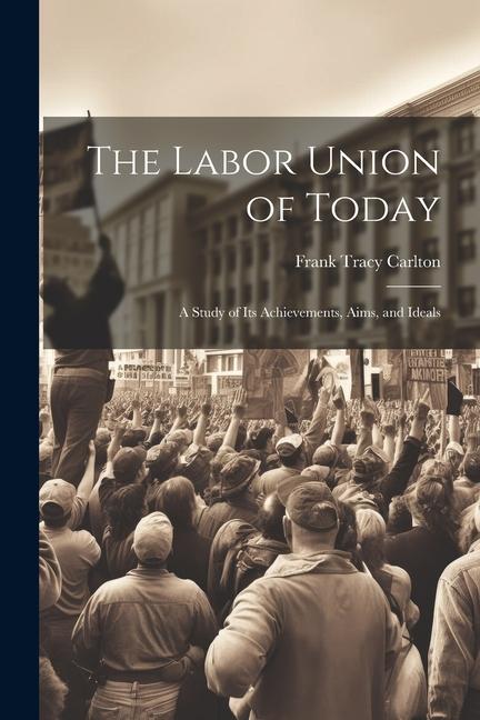 The Labor Union of Today: A Study of Its Achievements Aims and Ideals