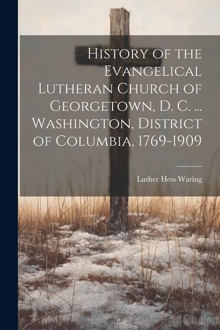 History of the Evangelical Lutheran Church of Georgetown D. C. ... Washington District of Columbia 1769-1909