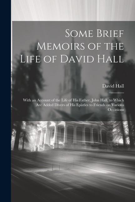 Some Brief Memoirs of the Life of David Hall: With an Account of the Life of His Father John Hall to Which Are Added Divers of His Epistles to Frien