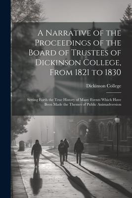 A Narrative of the Proceedings of the Board of Trustees of Dickinson College From 1821 to 1830: Setting Forth the True History of Many Events Which H