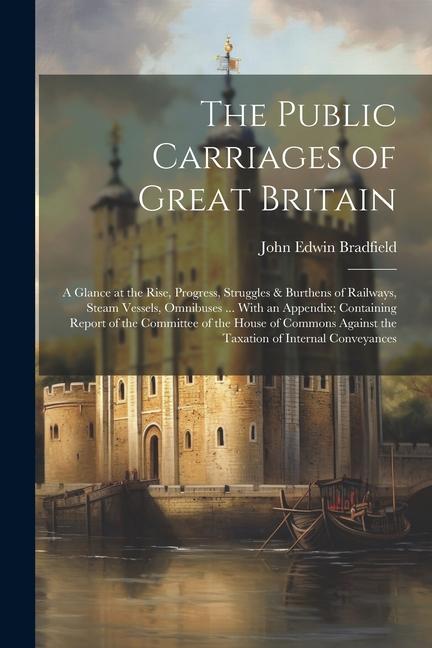 The Public Carriages of Great Britain: A Glance at the Rise Progress Struggles & Burthens of Railways Steam Vessels Omnibuses ... With an Appendix