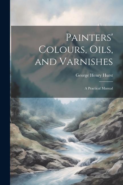 Painters‘ Colours Oils and Varnishes: A Practical Manual