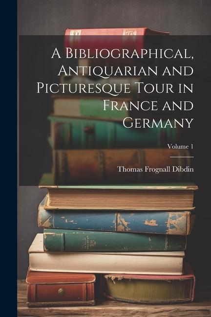 A Bibliographical Antiquarian and Picturesque Tour in France and Germany; Volume 1