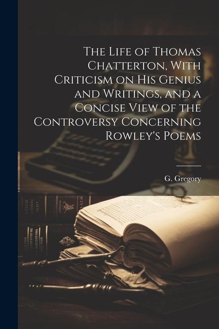The Life of Thomas Chatterton With Criticism on His Genius and Writings and a Concise View of the Controversy Concerning Rowley‘s Poems