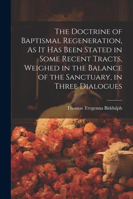 The Doctrine of Baptismal Regeneration As It Has Been Stated in Some Recent Tracts Weighed in the Balance of the Sanctuary in Three Dialogues