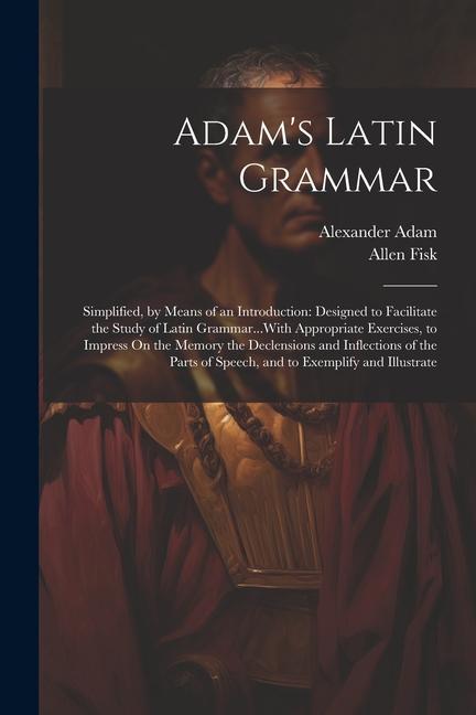 Adam‘s Latin Grammar: Simplified by Means of an Introduction: ed to Facilitate the Study of Latin Grammar...With Appropriate Exercise