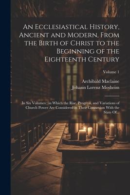 An Ecclesiastical History Ancient and Modern From the Birth of Christ to the Beginning of the Eighteenth Century: In Six Volumes; in Which the Rise