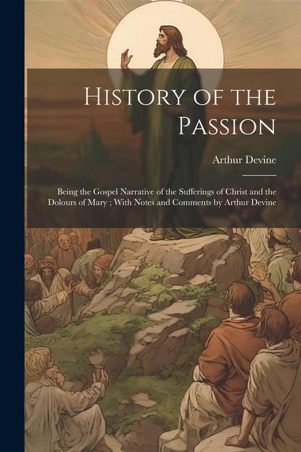 History of the Passion: Being the Gospel Narrative of the Sufferings of Christ and the Dolours of Mary; With Notes and Comments by Arthur Devi